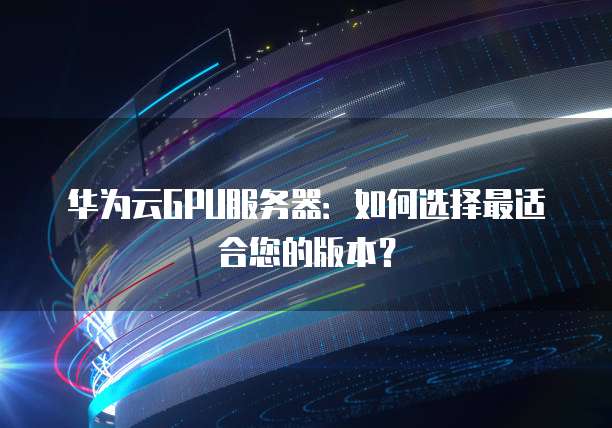 华为云GPU服务器:如何选择最适合您的版本?