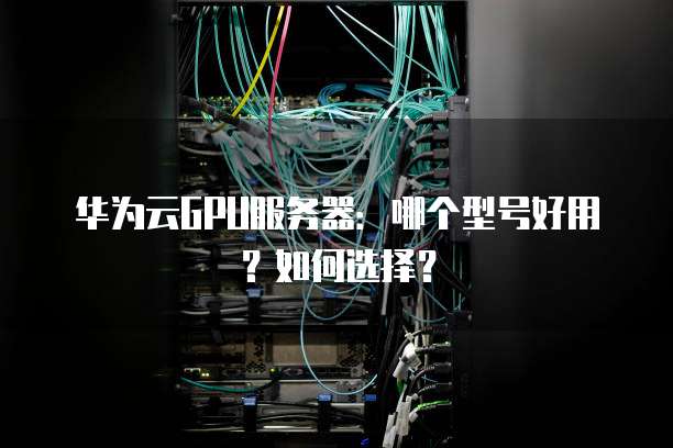 华为云GPU服务器:哪个型号好用?如何选择?