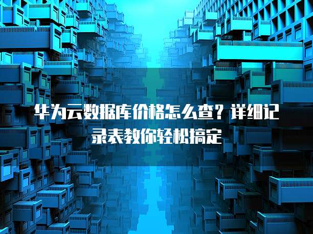 华为云数据库价格怎么查?详细记录表教你轻松搞定