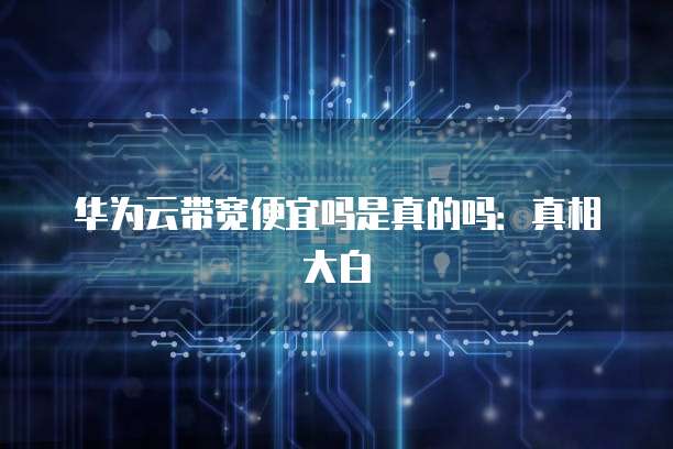 华为云带宽便宜吗是真的吗:真相大白