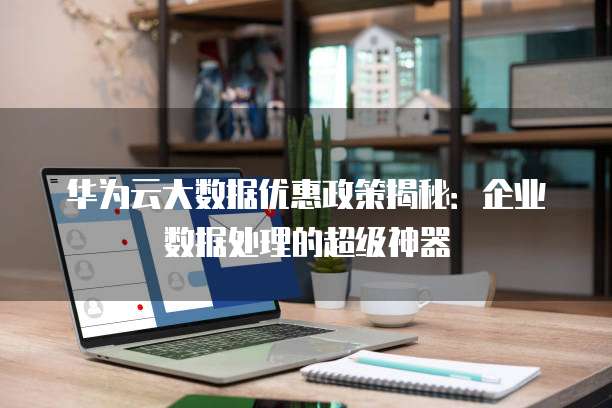 华为云大数据优惠政策揭秘：企业数据处理的超级神器