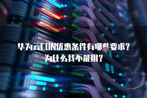 华为云CDN优惠条件有哪些要求?为什么我不能用?