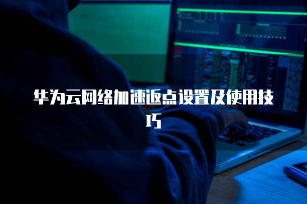 华为云网络加速返点设置及使用技巧