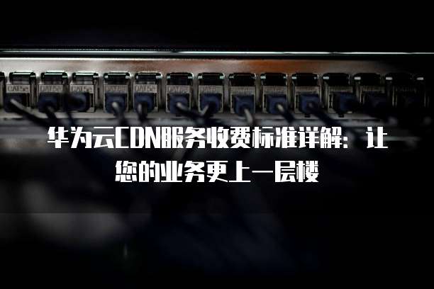 华为云CDN服务收费标准详解:让您的业务更上一层楼