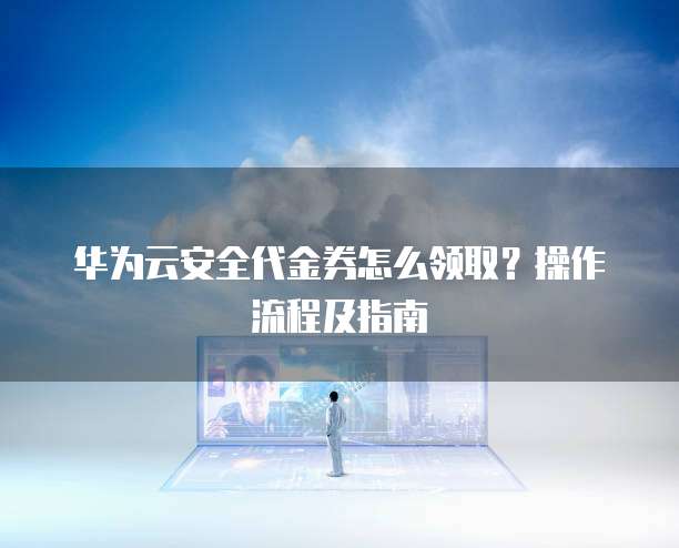 华为云安全代金券怎么领取?操作流程及指南