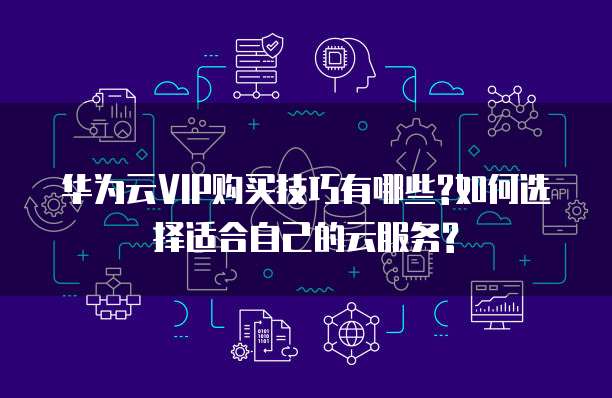 华为云VIP购买技巧有哪些?如何选择适合自己的云服务?