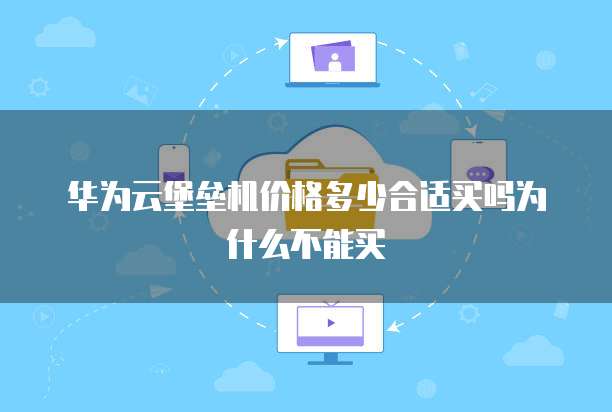华为云堡垒机价格多少合适买吗为什么不能买
