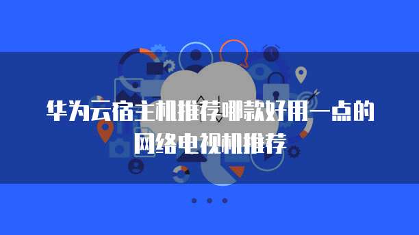 华为云宿主机推荐哪款好用一点的网络电视机推荐