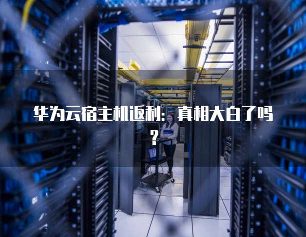 华为云宿主机返利：真相大白了吗？