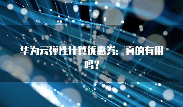 华为云弹性计算优惠券:真的有用吗?