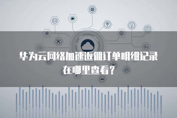 华为云网络加速返佣订单明细记录在哪里查看？