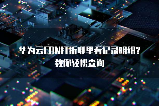 华为云CDN打折哪里看记录明细?教你轻松查询