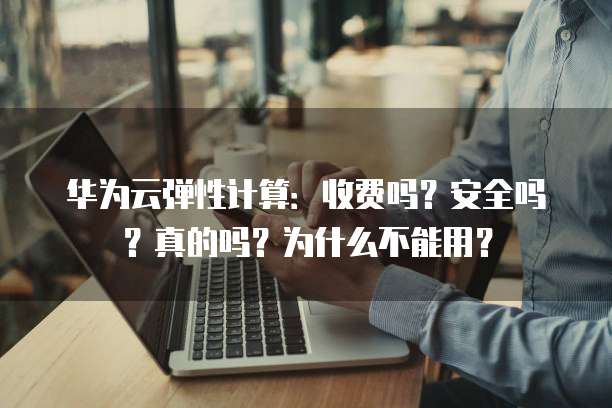 华为云弹性计算：收费吗？安全吗？真的吗？为什么不能用？