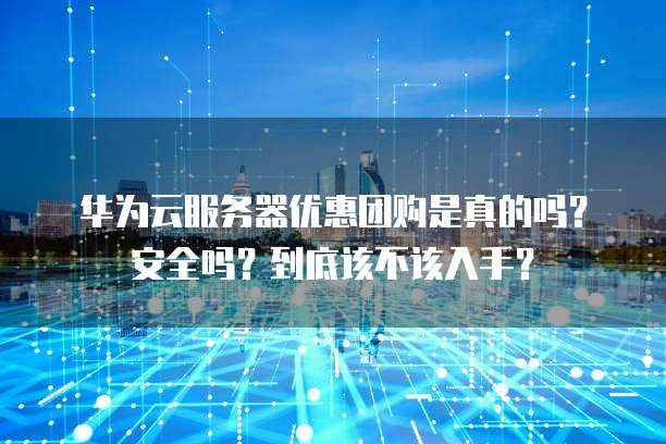 华为云服务器优惠团购是真的吗?安全吗?到底该不该入手?
