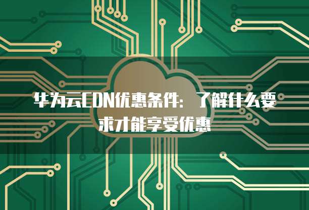 华为云CDN优惠条件:了解什么要求才能享受优惠