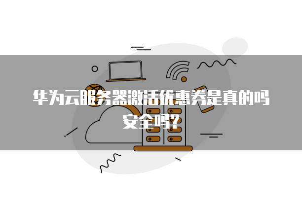 华为云服务器激活优惠券是真的吗安全吗?