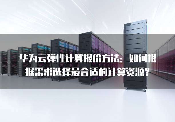 华为云弹性计算报价方法:如何根据需求选择最合适的计算资源?