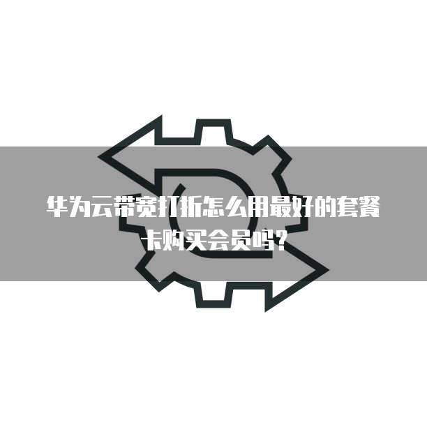 华为云带宽打折怎么用最好的套餐卡购买会员吗?
