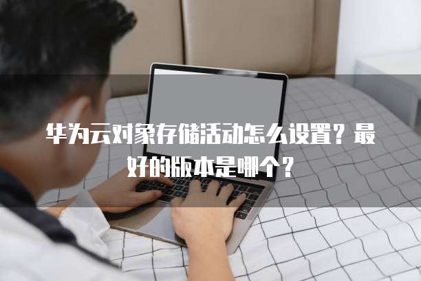 华为云对象存储活动怎么设置？最好的版本是哪个？