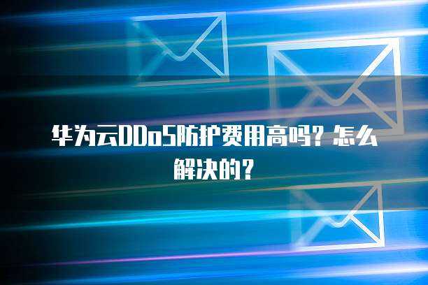 华为云DDoS防护费用高吗？怎么解决的？