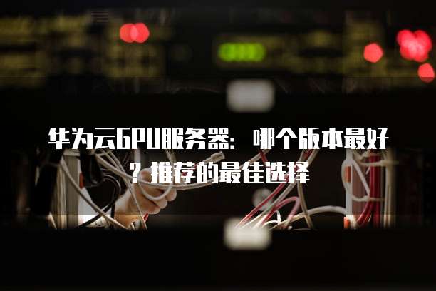 华为云GPU服务器:哪个版本最好?推荐的最佳选择