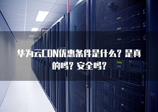华为云CDN优惠条件是什么?是真的吗?安全吗?