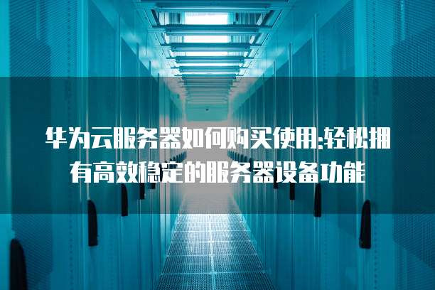 华为云服务器如何购买使用:轻松拥有高效稳定的服务器设备功能