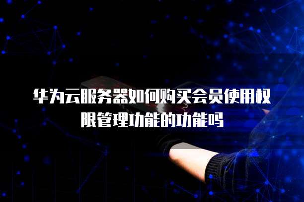 华为云服务器如何购买会员使用权限管理功能的功能吗