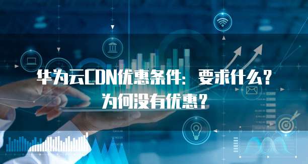 华为云CDN优惠条件:要求什么?为何没有优惠?