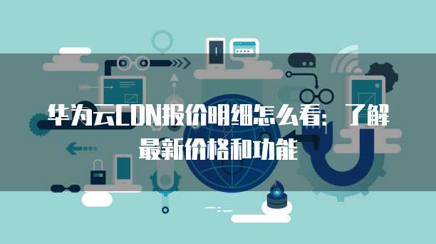 华为云CDN报价明细怎么看:了解最新价格和功能