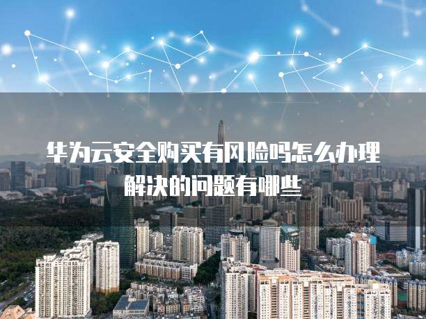 华为云安全购买有风险吗怎么办理解决的问题有哪些