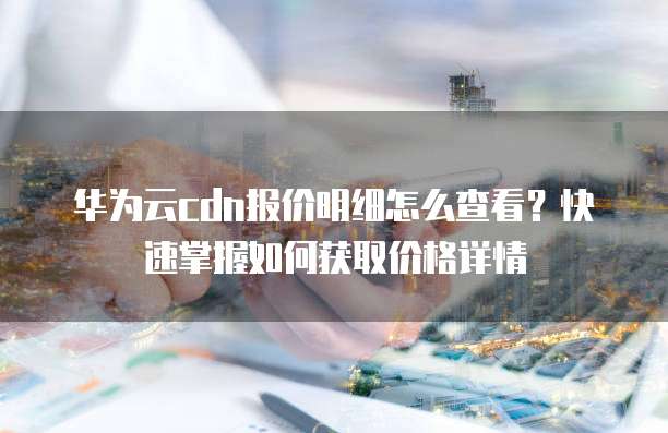 华为云cdn报价明细怎么查看？快速掌握如何获取价格详情