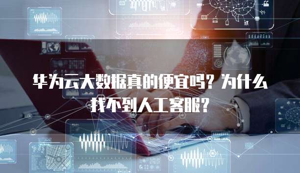 华为云大数据真的便宜吗?为什么找不到人工客服?