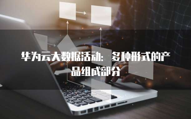华为云大数据活动:多种形式的产品组成部分