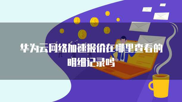 华为云网络加速报价在哪里查看的明细记录吗
