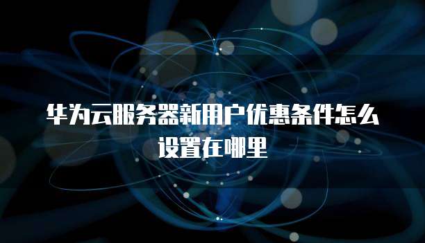 华为云服务器新用户优惠条件怎么设置在哪里