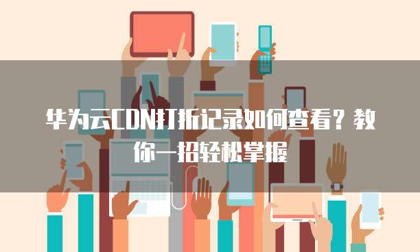 华为云CDN打折记录如何查看?教你一招轻松掌握
