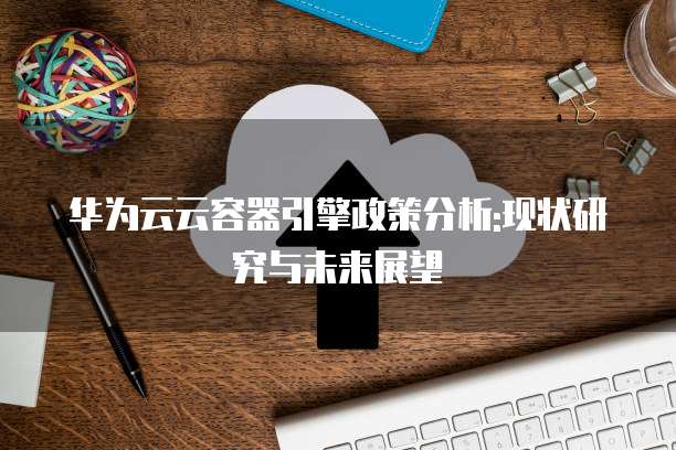 华为云云容器引擎政策分析:现状研究与未来展望