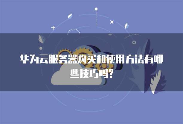 华为云服务器购买和使用方法有哪些技巧吗?