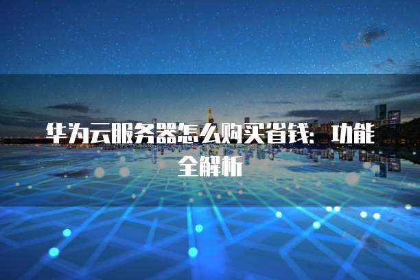 华为云服务器怎么购买省钱:功能全解析