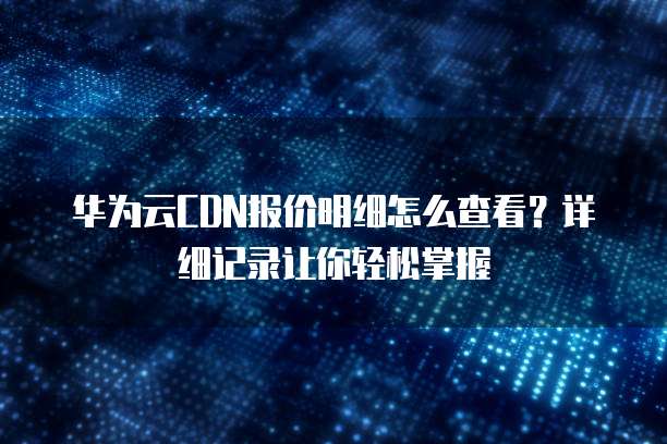 华为云CDN报价明细怎么查看?详细记录让你轻松掌握