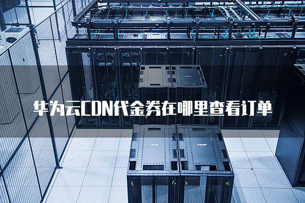 华为云CDN代金券在哪里查看订单