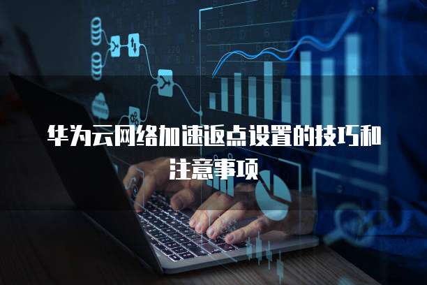 华为云网络加速返点设置的技巧和注意事项