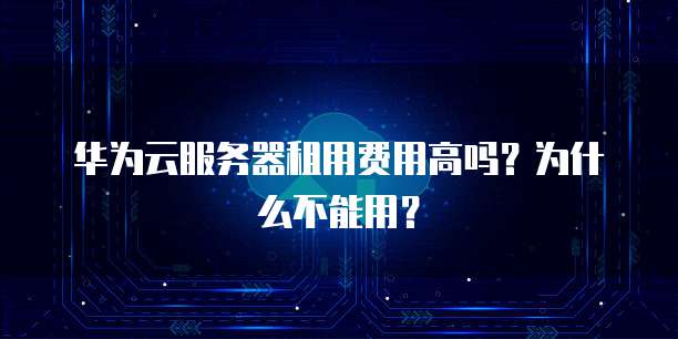 华为云服务器租用费用高吗?为什么不能用?