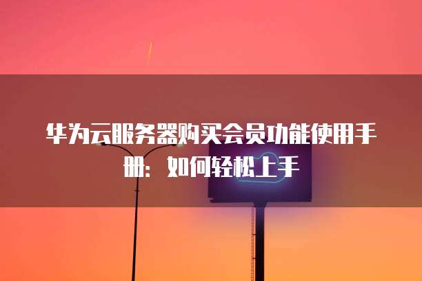 华为云服务器购买会员功能使用手册:如何轻松上手