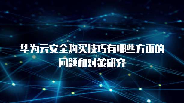 华为云安全购买技巧有哪些方面的问题和对策研究
