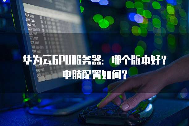 华为云GPU服务器:哪个版本好?电脑配置如何?