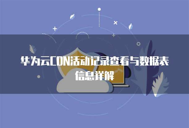 华为云CDN活动记录查看与数据表信息详解