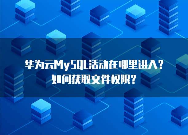 华为云MySQL活动在哪里进入?如何获取文件权限?