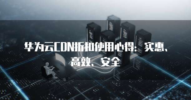华为云CDN折扣使用心得:实惠、高效、安全